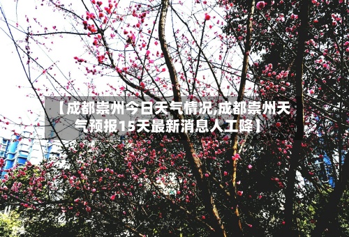【成都崇州今日天气情况,成都崇州天气预报15天最新消息人工降】