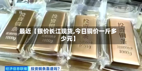 最近【银价长江现货,今日铜价一斤多少元】
