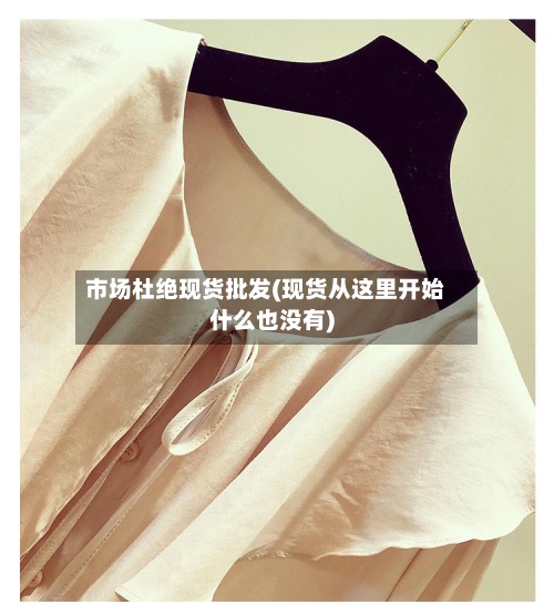 市场杜绝现货批发(现货从这里开始什么也没有)
