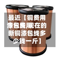最近【铜费用
今日费用
漆包线,现在的新铜漆包线多少钱一斤】-第2张图片