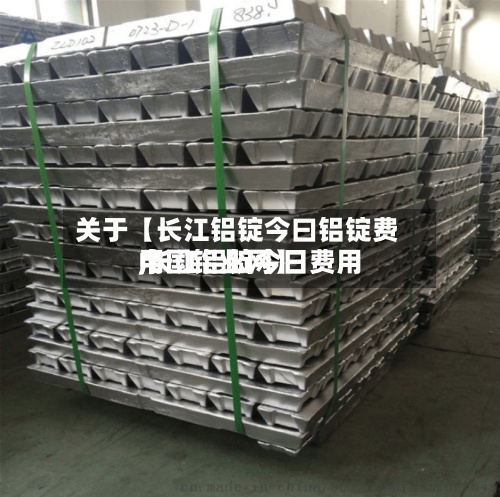 关于【长江铝锭今曰铝锭费用
,长江铝锭今日费用
中国铝业网】-第2张图片