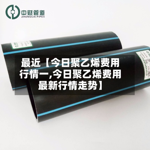 最近【今日聚乙烯费用行情一,今日聚乙烯费用最新行情走势】
