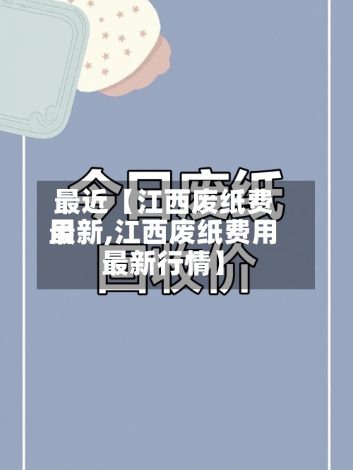 最近【江西废纸费用最新,江西废纸费用最新行情】