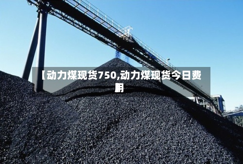 【动力煤现货750,动力煤现货今日费用】-第3张图片