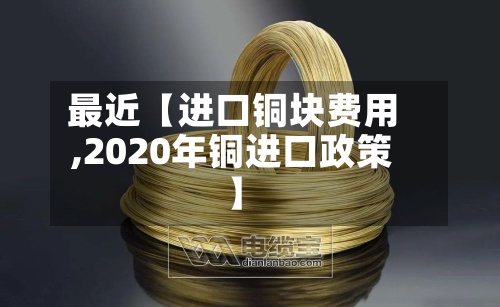 最近【进口铜块费用,2020年铜进口政策】-第2张图片