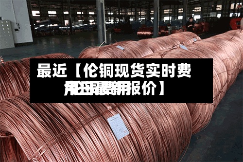 最近【伦铜现货实时费用,伦铜费用今日最新报价】