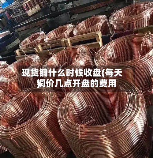 现货铜什么时候收盘(每天铜价几点开盘的费用)