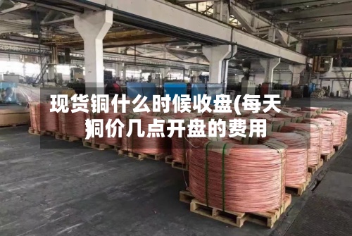 现货铜什么时候收盘(每天
铜价几点开盘的费用
)-第2张图片