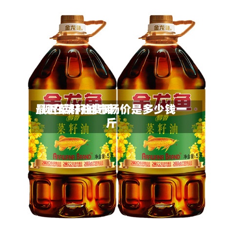 最近菜籽油费用/现在菜籽油市场价是多少钱一斤