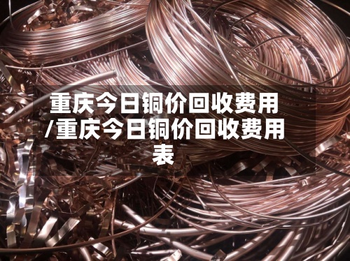 重庆今日铜价回收费用/重庆今日铜价回收费用表