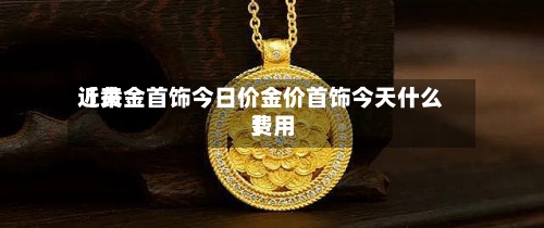 近来【黄金首饰今日价金价首饰今天什么费用】-第3张图片