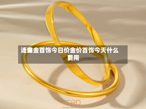 近来【黄金首饰今日价金价首饰今天什么费用】-第2张图片