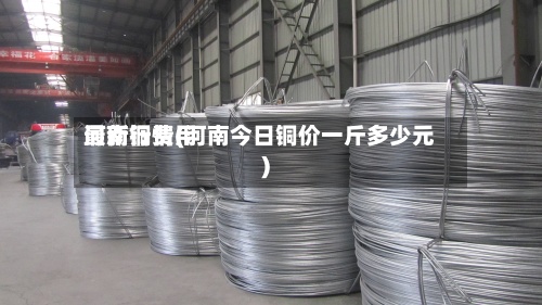 河南铜费用
最新行情(河南今日铜价一斤多少元)-第3张图片