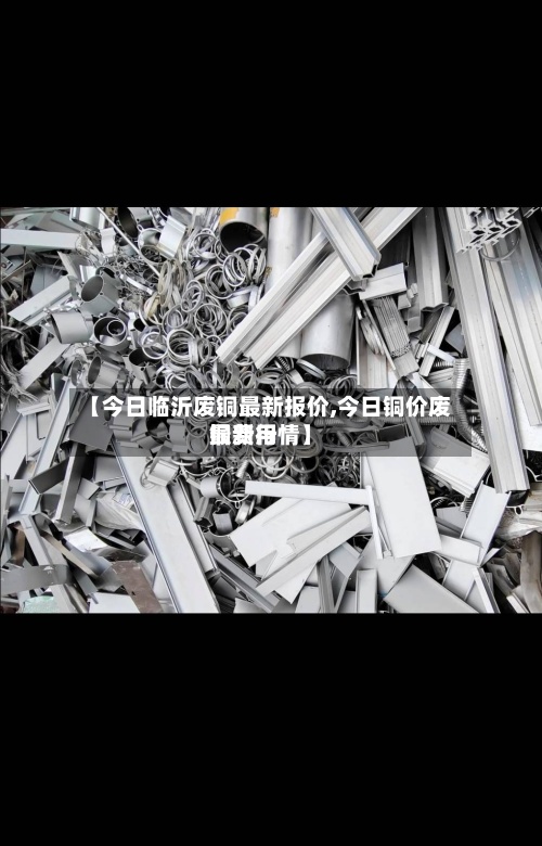 【今日临沂废铜最新报价,今日铜价废铜费用
最新行情】-第2张图片