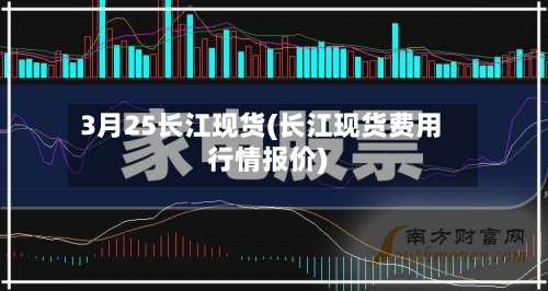 3月25长江现货(长江现货费用行情报价)