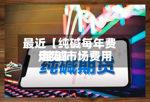 最近【纯碱每年费用,纯碱市场费用走势】