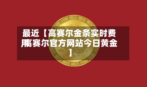 最近【高赛尔金条实时费用
,高赛尔官方网站今日黄金】-第2张图片