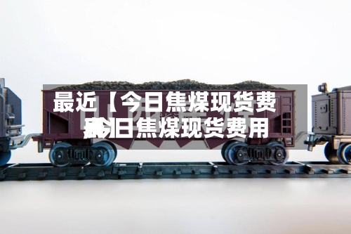 最近【今日焦煤现货费用,今日焦煤现货费用表】