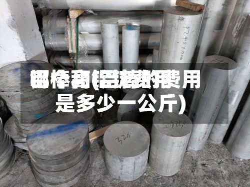 铝棒和铝锭费用哪个高(铝棒的费用是多少一公斤)