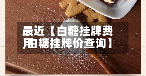 最近【白糖挂牌费用
,白糖挂牌价查询】-第3张图片